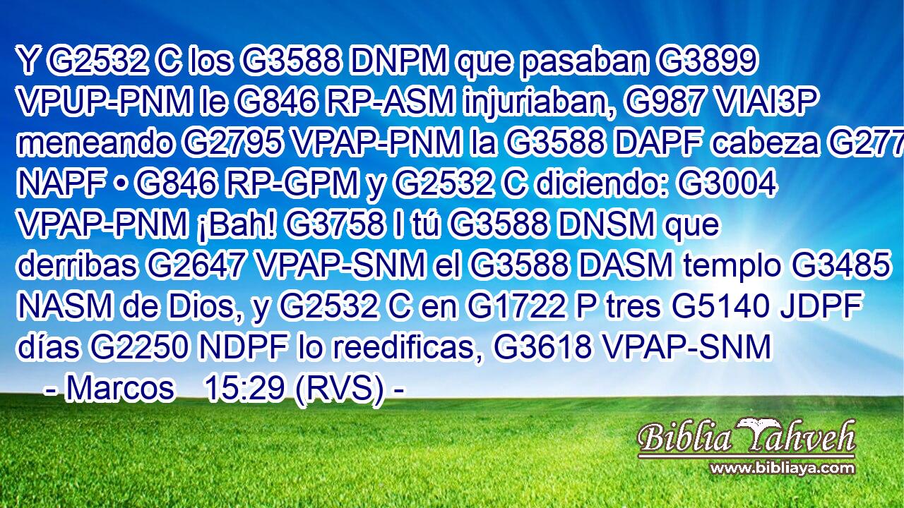 Y G2532 C los G3588 DNPM que pasaban G3899 VPUP-PNM le G846 RP-ASM injuriaban, G987 VIAI3P meneando G2795 VPAP-PNM la G3588 DAPF cabeza G2776 NAPF • G846 RP-GPM y G2532 C diciendo: G3004 VPAP-PNM ¡Bah! G3758 I tú G3588 DNSM que derribas G2647 VPAP-SNM el G3588 DASM templo G3485 NASM de Dios, y G2532 C en G1722 P tres G5140 JDPF días G2250 NDPF lo reedificas, G3618 VPAP-SNM 