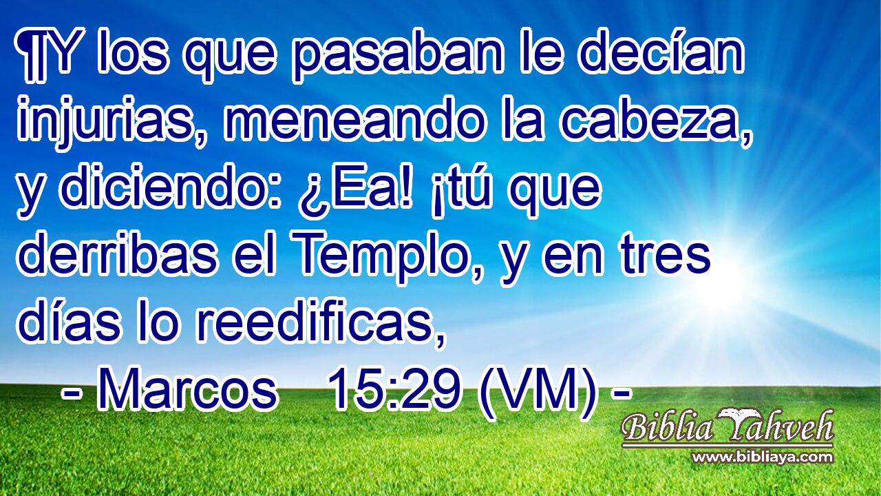  ¶Y los que pasaban le decían injurias, meneando la cabeza, y diciendo: ¿Ea! ¡tú que derribas el Templo, y en tres días lo reedificas, 