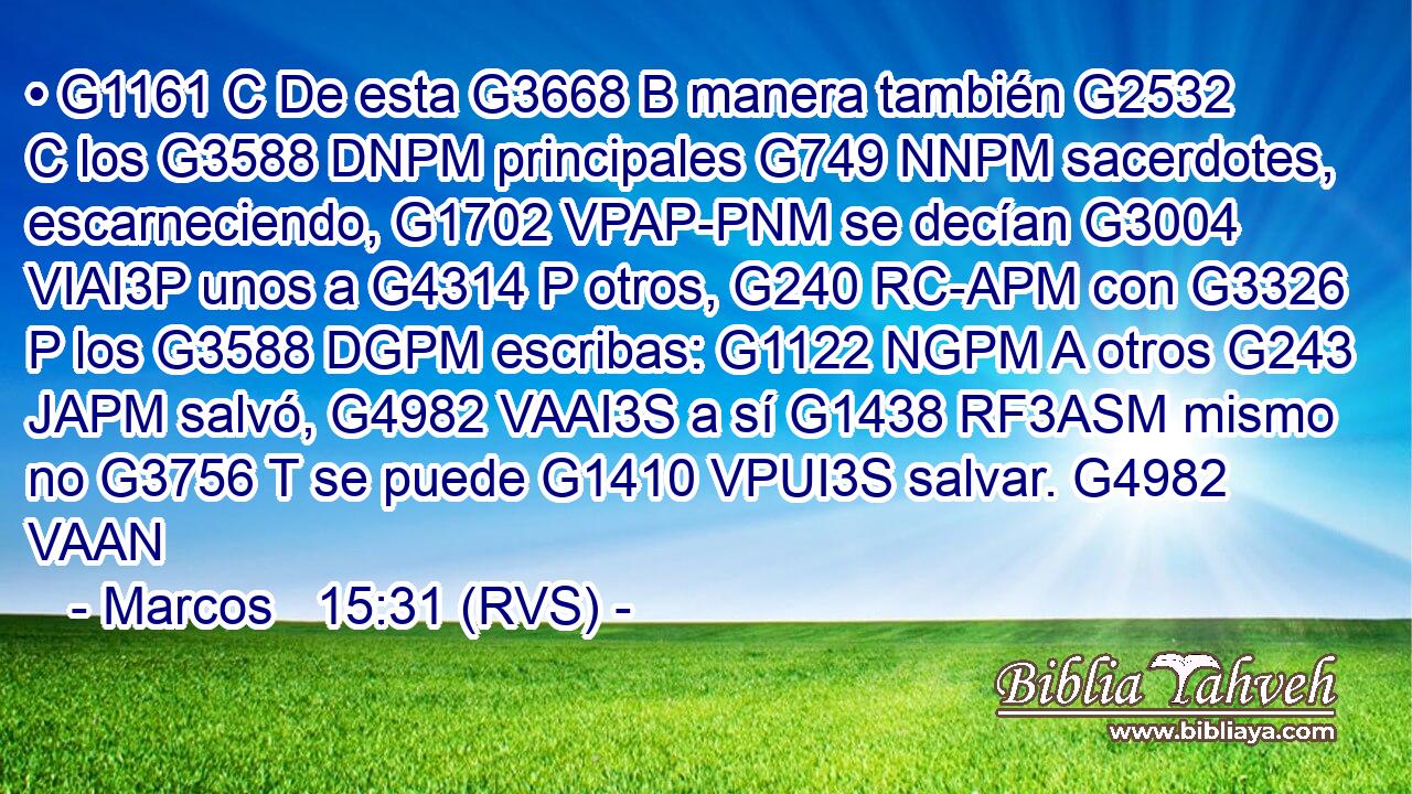 • G1161 C De esta G3668 B manera también G2532 C los G3588 DNPM principales G749 NNPM sacerdotes, escarneciendo, G1702 VPAP-PNM se decían G3004 VIAI3P unos a G4314 P otros, G240 RC-APM con G3326 P los G3588 DGPM escribas: G1122 NGPM A otros G243 JAPM salvó, G4982 VAAI3S a sí G1438 RF3ASM mismo no G3756 T se puede G1410 VPUI3S salvar. G4982 VAAN 