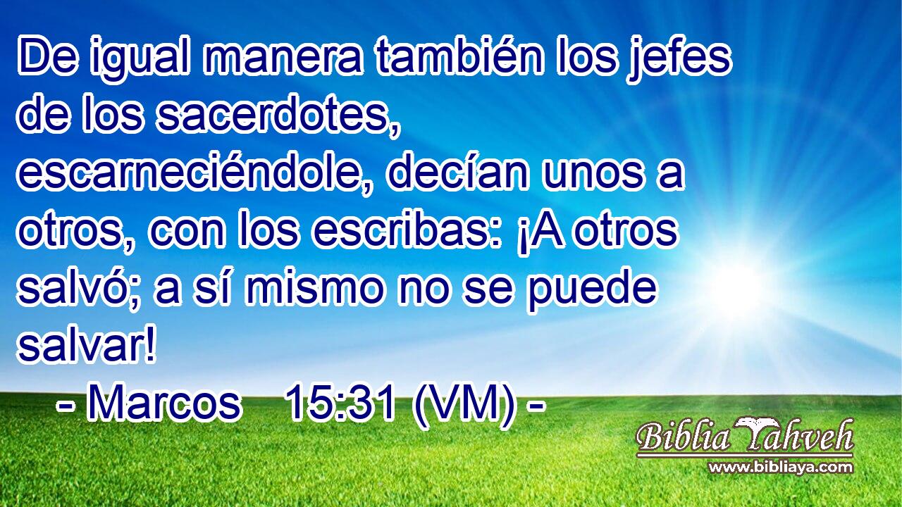  De igual manera también los jefes de los sacerdotes, escarneciéndole, decían unos a otros, con los escribas: ¡A otros salvó; a sí mismo no se puede salvar! 