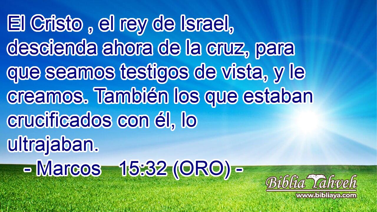  El Cristo , el rey de Israel, descienda ahora de la cruz, para que seamos testigos de vista, y le creamos. También los que estaban crucificados con él, lo ultrajaban. 
