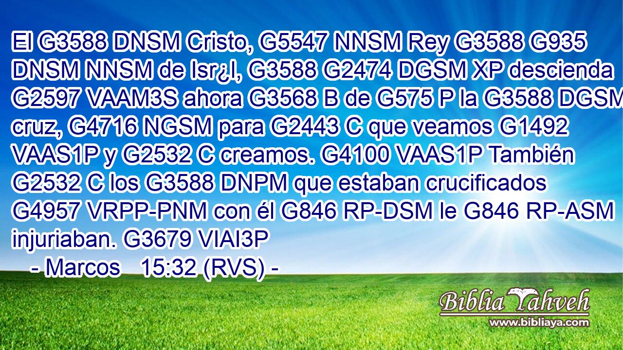 El G3588 DNSM Cristo, G5547 NNSM Rey G3588 G935 DNSM NNSM de Isr¿l, G3588 G2474 DGSM XP descienda G2597 VAAM3S ahora G3568 B de G575 P la G3588 DGSM cruz, G4716 NGSM para G2443 C que veamos G1492 VAAS1P y G2532 C creamos. G4100 VAAS1P También G2532 C los G3588 DNPM que estaban crucificados G4957 VRPP-PNM con él G846 RP-DSM le G846 RP-ASM injuriaban. G3679 VIAI3P 