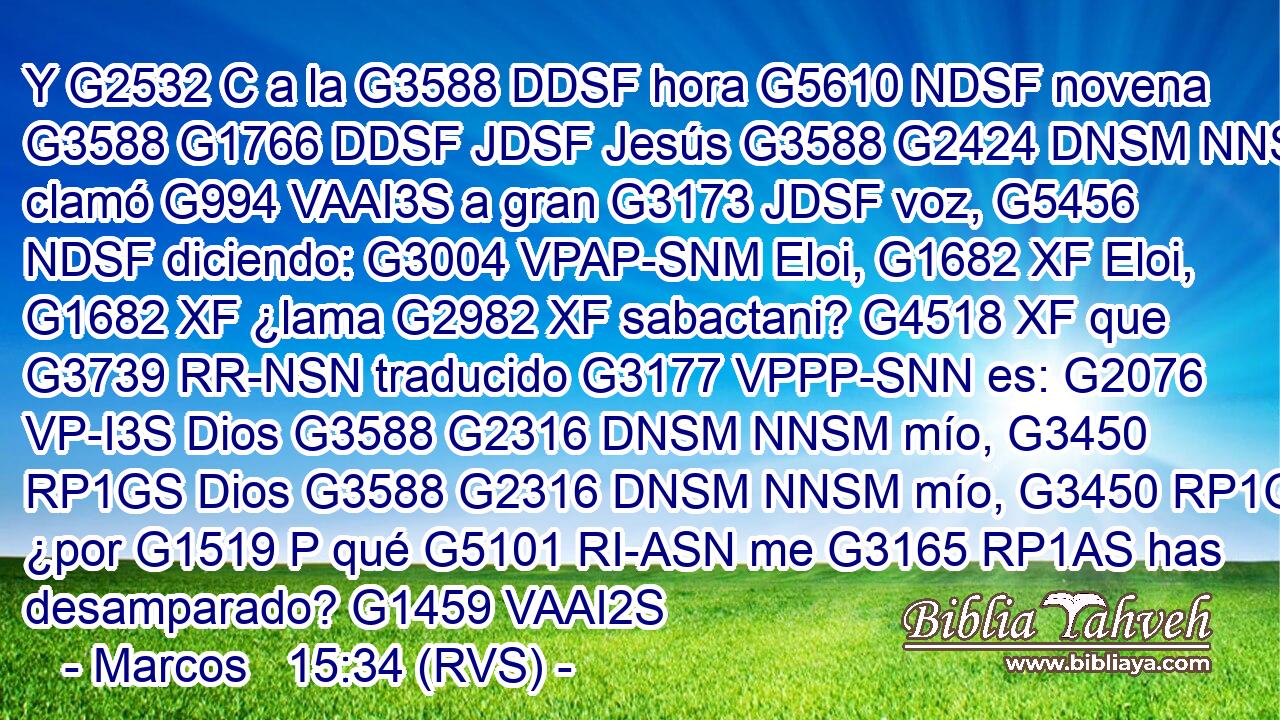 Y G2532 C a la G3588 DDSF hora G5610 NDSF novena G3588 G1766 DDSF JDSF Jesús G3588 G2424 DNSM NNSM clamó G994 VAAI3S a gran G3173 JDSF voz, G5456 NDSF diciendo: G3004 VPAP-SNM Eloi, G1682 XF Eloi, G1682 XF ¿lama G2982 XF sabactani? G4518 XF que G3739 RR-NSN traducido G3177 VPPP-SNN es: G2076 VP-I3S Dios G3588 G2316 DNSM NNSM mío, G3450 RP1GS Dios G3588 G2316 DNSM NNSM mío, G3450 RP1GS ¿por G1519 P qué G5101 RI-ASN me G3165 RP1AS has desamparado? G1459 VAAI2S 