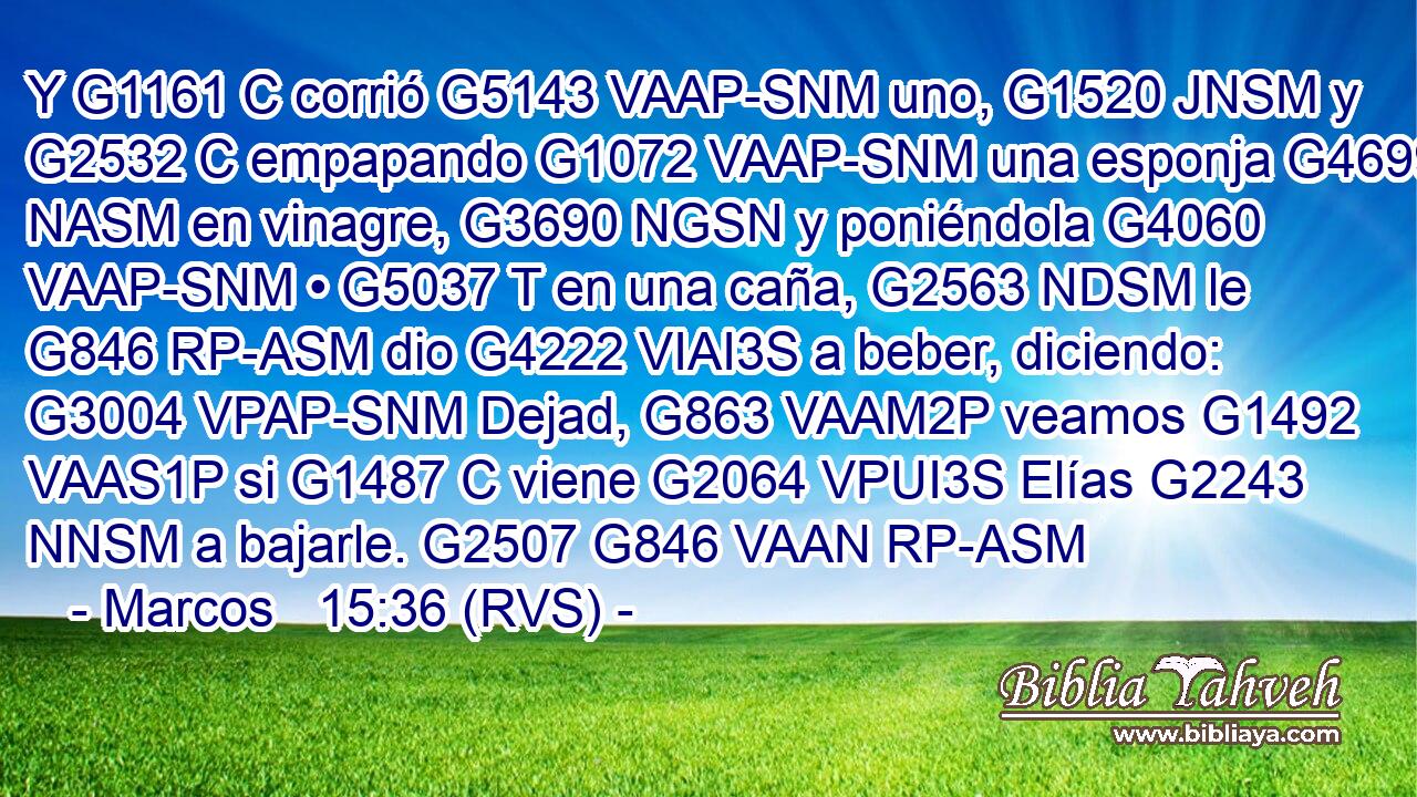 Y G1161 C corrió G5143 VAAP-SNM uno, G1520 JNSM y G2532 C empapando G1072 VAAP-SNM una esponja G4699 NASM en vinagre, G3690 NGSN y poniéndola G4060 VAAP-SNM • G5037 T en una caña, G2563 NDSM le G846 RP-ASM dio G4222 VIAI3S a beber, diciendo: G3004 VPAP-SNM Dejad, G863 VAAM2P veamos G1492 VAAS1P si G1487 C viene G2064 VPUI3S Elías G2243 NNSM a bajarle. G2507 G846 VAAN RP-ASM 