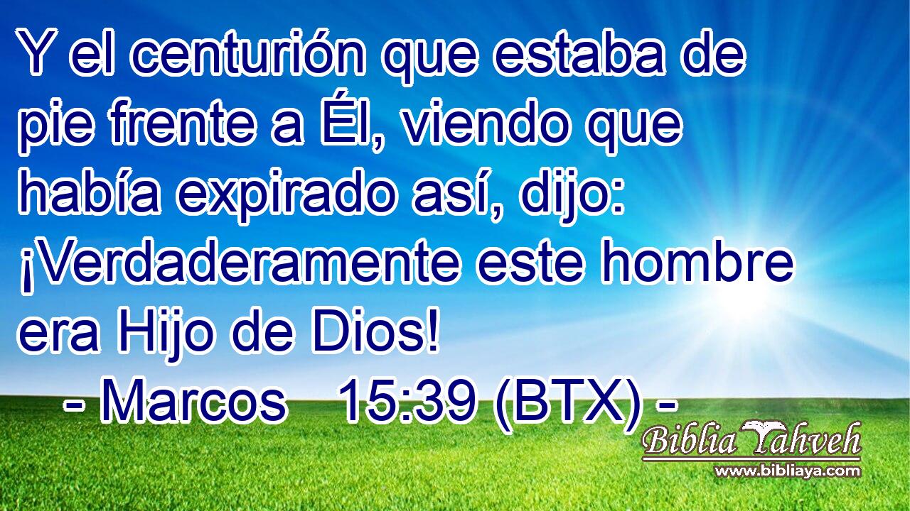 Y el centurión que estaba de pie frente a Él, viendo que había expirado así, dijo: ¡Verdaderamente este hombre era Hijo de Dios!