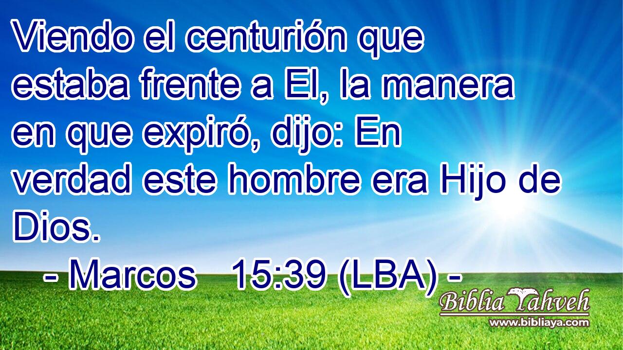 Viendo el centurión que estaba frente a El, la manera en que expiró, dijo: En verdad este hombre era Hijo de Dios.