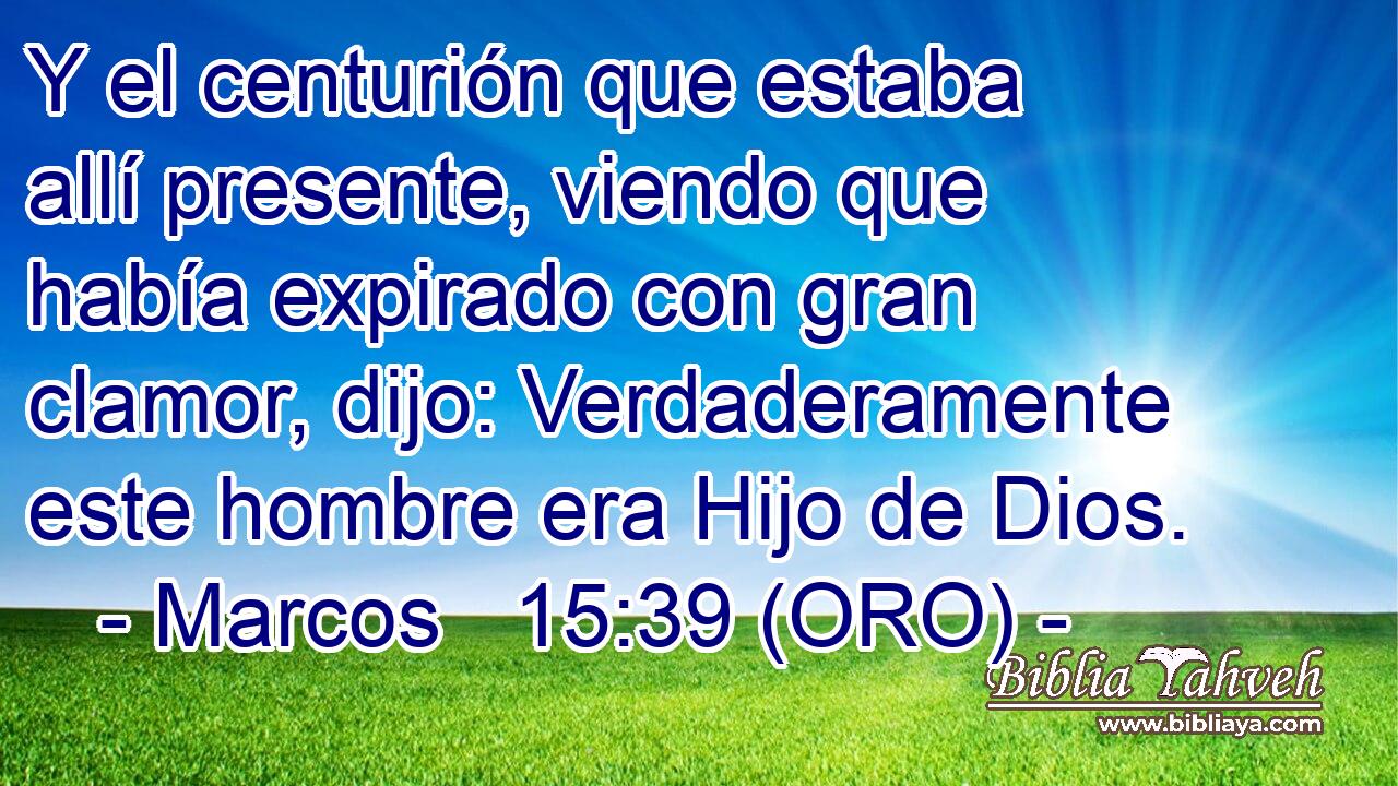  Y el centurión que estaba allí presente, viendo que había expirado con gran clamor, dijo: Verdaderamente este hombre era Hijo de Dios. 