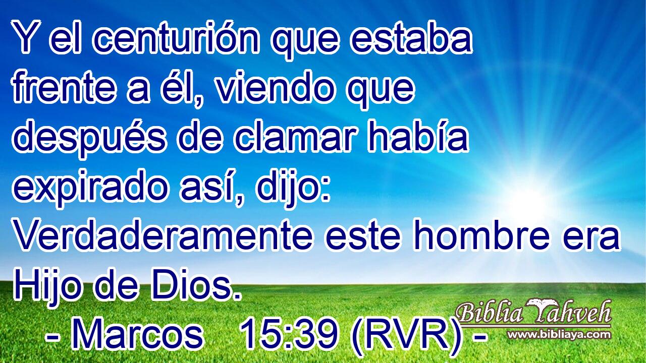 Y el centurión que estaba frente a él, viendo que después de clamar había expirado así, dijo: Verdaderamente este hombre era Hijo de Dios.