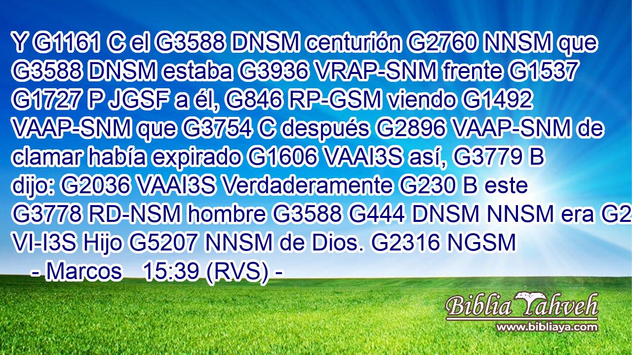 Y G1161 C el G3588 DNSM centurión G2760 NNSM que G3588 DNSM estaba G3936 VRAP-SNM frente G1537 G1727 P JGSF a él, G846 RP-GSM viendo G1492 VAAP-SNM que G3754 C después G2896 VAAP-SNM de clamar había expirado G1606 VAAI3S así, G3779 B dijo: G2036 VAAI3S Verdaderamente G230 B este G3778 RD-NSM hombre G3588 G444 DNSM NNSM era G2258 VI-I3S Hijo G5207 NNSM de Dios. G2316 NGSM 