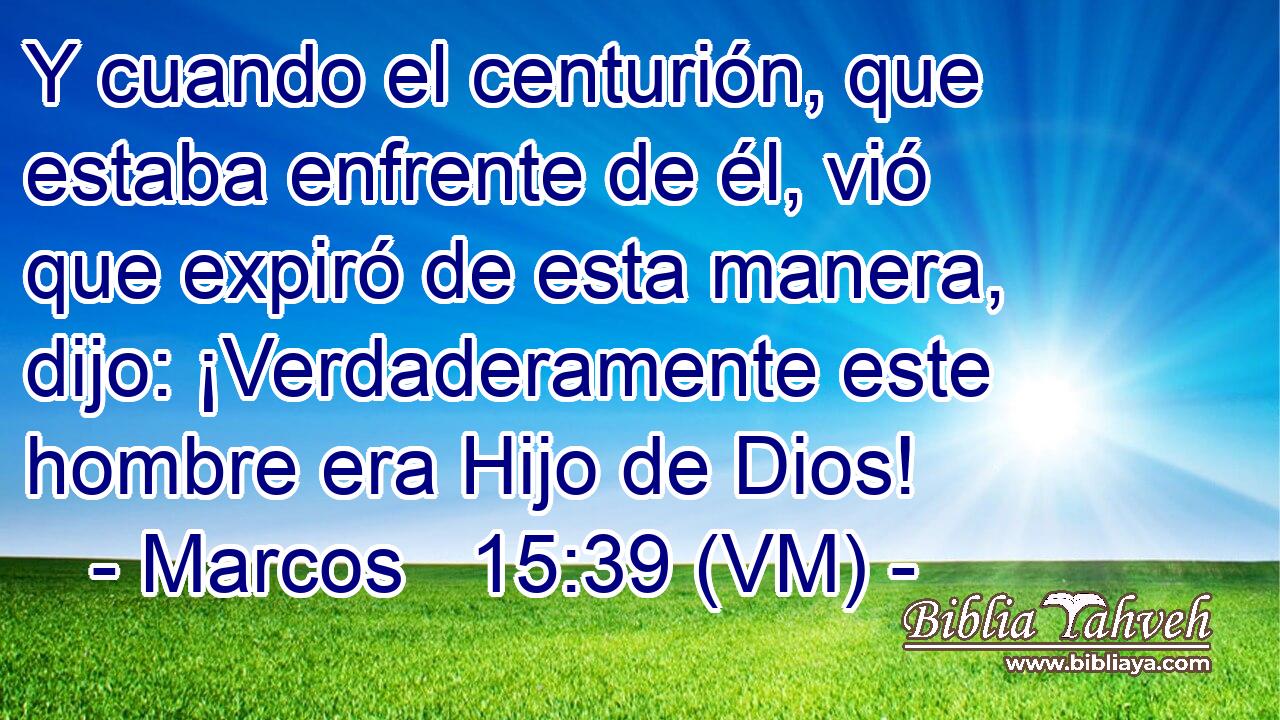  Y cuando el centurión, que estaba enfrente de él, vió que expiró de esta manera, dijo: ¡Verdaderamente este hombre era Hijo de Dios! 