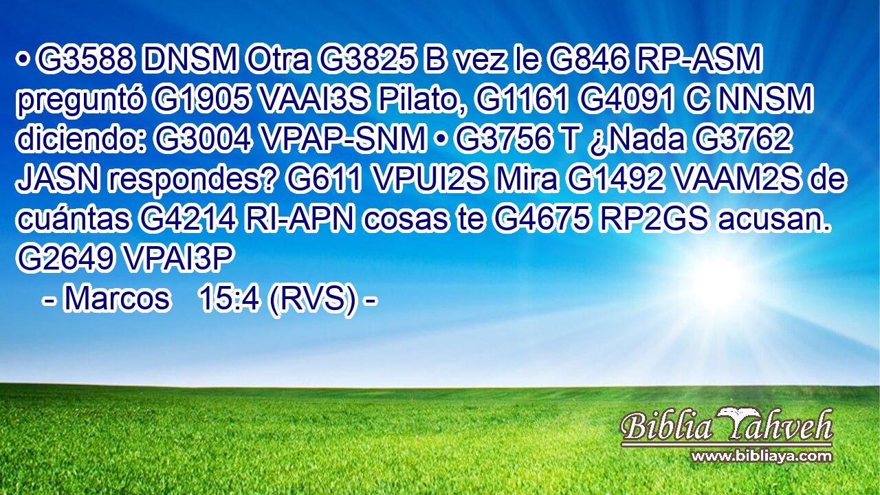 • G3588 DNSM Otra G3825 B vez le G846 RP-ASM preguntó G1905 VAAI3S Pilato, G1161 G4091 C NNSM diciendo: G3004 VPAP-SNM • G3756 T ¿Nada G3762 JASN respondes? G611 VPUI2S Mira G1492 VAAM2S de cuántas G4214 RI-APN cosas te G4675 RP2GS acusan. G2649 VPAI3P 