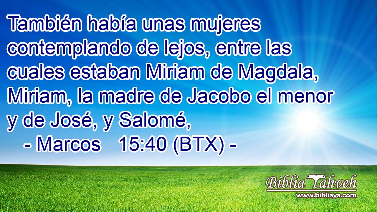 También había unas mujeres contemplando de lejos, entre las cuales estaban Miriam de Magdala, Miriam, la madre de Jacobo el menor y de José, y Salomé,