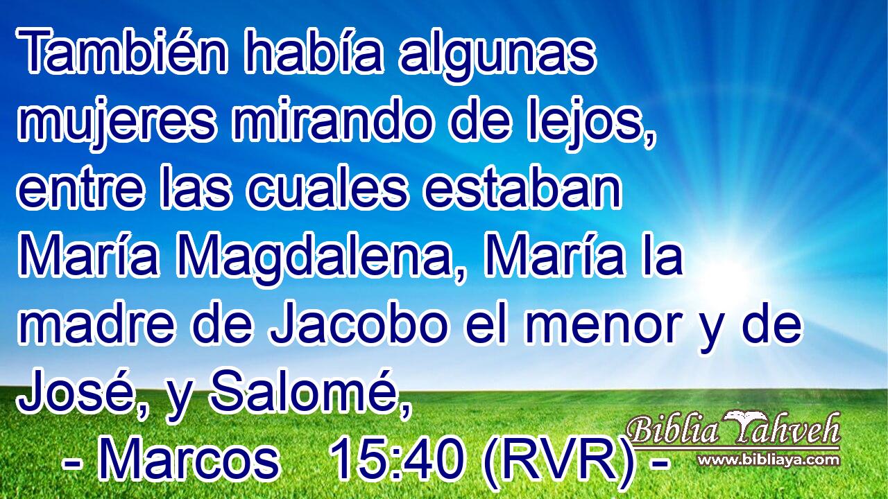 También había algunas mujeres mirando de lejos, entre las cuales estaban María Magdalena, María la madre de Jacobo el menor y de José, y Salomé,
