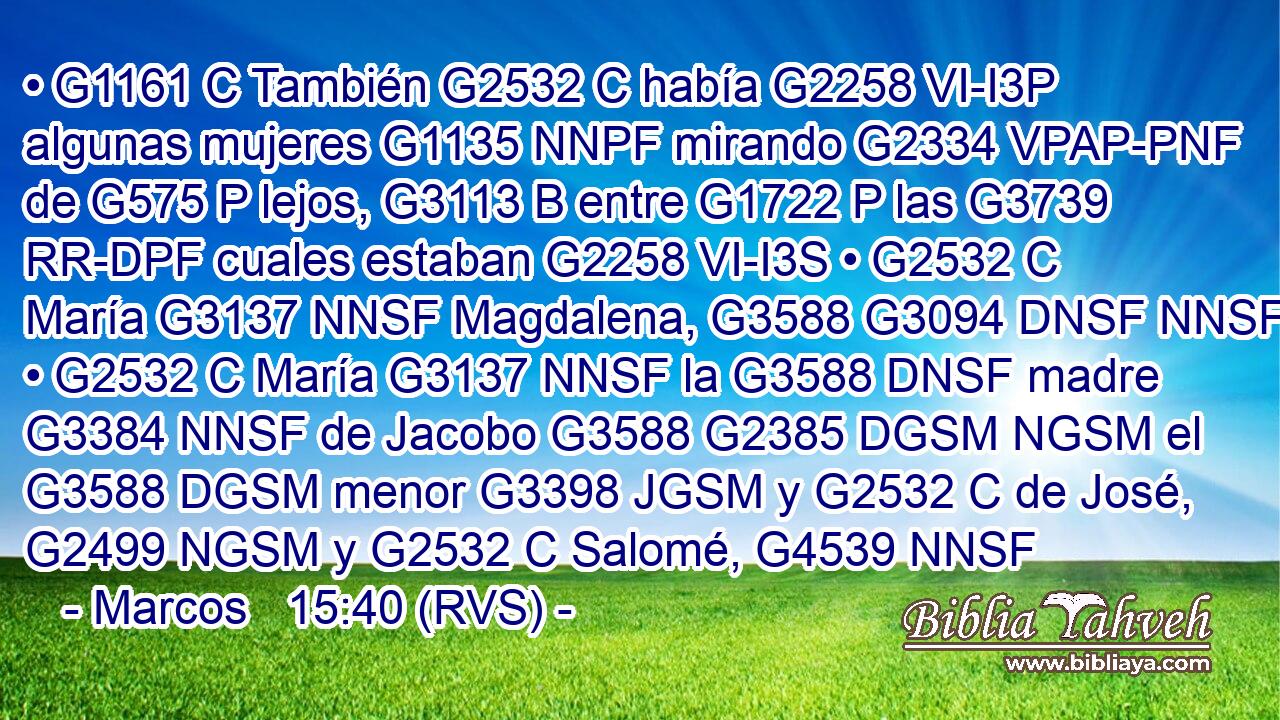 • G1161 C También G2532 C había G2258 VI-I3P algunas mujeres G1135 NNPF mirando G2334 VPAP-PNF de G575 P lejos, G3113 B entre G1722 P las G3739 RR-DPF cuales estaban G2258 VI-I3S • G2532 C María G3137 NNSF Magdalena, G3588 G3094 DNSF NNSF • G2532 C María G3137 NNSF la G3588 DNSF madre G3384 NNSF de Jacobo G3588 G2385 DGSM NGSM el G3588 DGSM menor G3398 JGSM y G2532 C de José, G2499 NGSM y G2532 C Salomé, G4539 NNSF 
