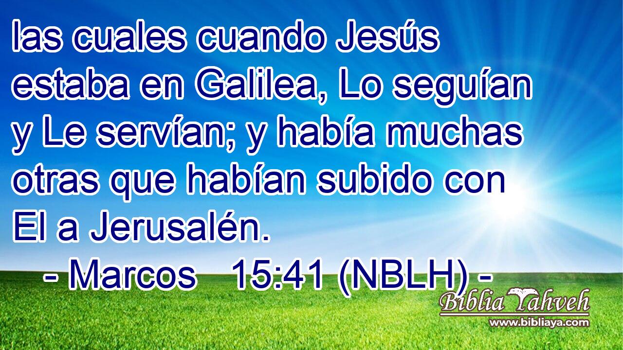  las cuales cuando Jesús estaba en Galilea, Lo seguían y Le servían; y había muchas otras que habían subido con El a Jerusalén. 