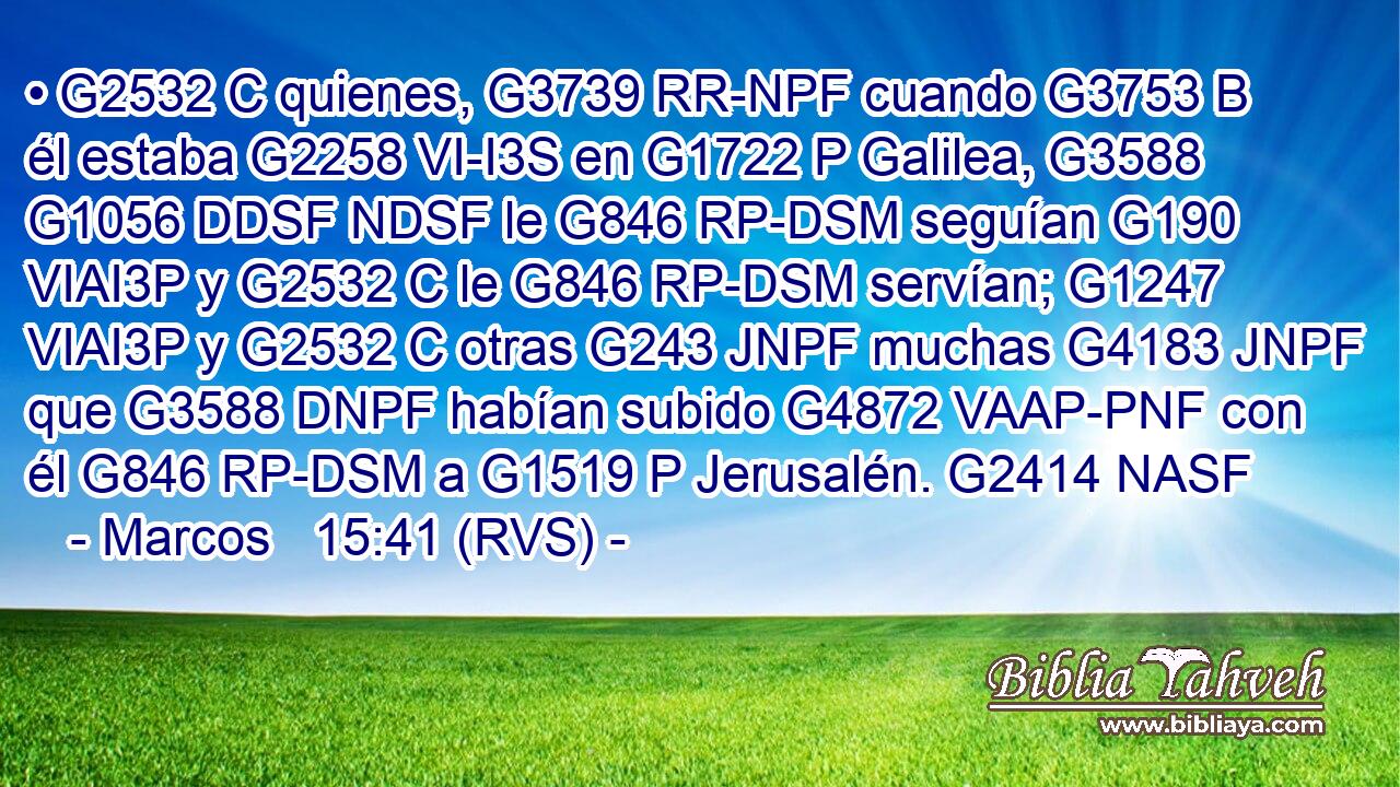 • G2532 C quienes, G3739 RR-NPF cuando G3753 B él estaba G2258 VI-I3S en G1722 P Galilea, G3588 G1056 DDSF NDSF le G846 RP-DSM seguían G190 VIAI3P y G2532 C le G846 RP-DSM servían; G1247 VIAI3P y G2532 C otras G243 JNPF muchas G4183 JNPF que G3588 DNPF habían subido G4872 VAAP-PNF con él G846 RP-DSM a G1519 P Jerusalén. G2414 NASF 