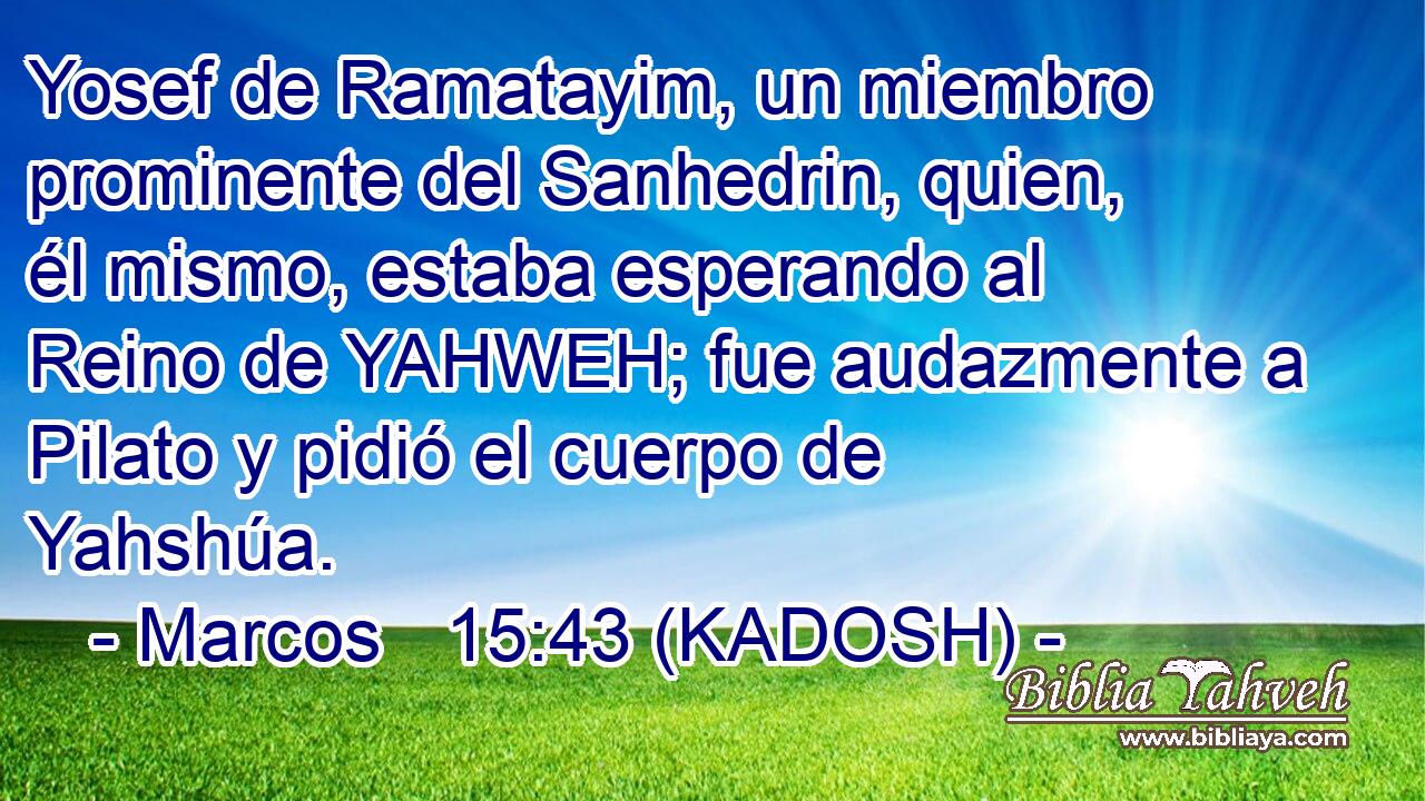  Yosef de Ramatayim, un miembro prominente del Sanhedrin, quien, él mismo, estaba esperando al Reino de YAHWEH; fue audazmente a Pilato y pidió el cuerpo de Yahshúa. 
