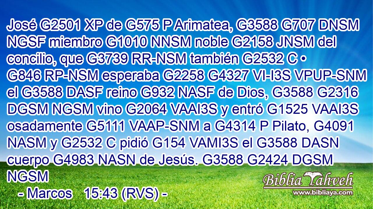 José G2501 XP de G575 P Arimatea, G3588 G707 DNSM NGSF miembro G1010 NNSM noble G2158 JNSM del concilio, que G3739 RR-NSM también G2532 C • G846 RP-NSM esperaba G2258 G4327 VI-I3S VPUP-SNM el G3588 DASF reino G932 NASF de Dios, G3588 G2316 DGSM NGSM vino G2064 VAAI3S y entró G1525 VAAI3S osadamente G5111 VAAP-SNM a G4314 P Pilato, G4091 NASM y G2532 C pidió G154 VAMI3S el G3588 DASN cuerpo G4983 NASN de Jesús. G3588 G2424 DGSM NGSM 