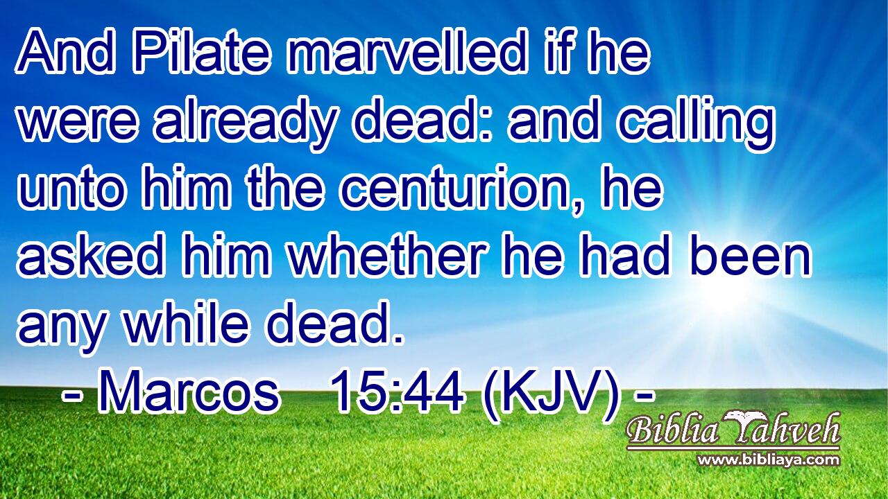 And Pilate marvelled if he were already dead: and calling unto him the centurion, he asked him whether he had been any while dead.