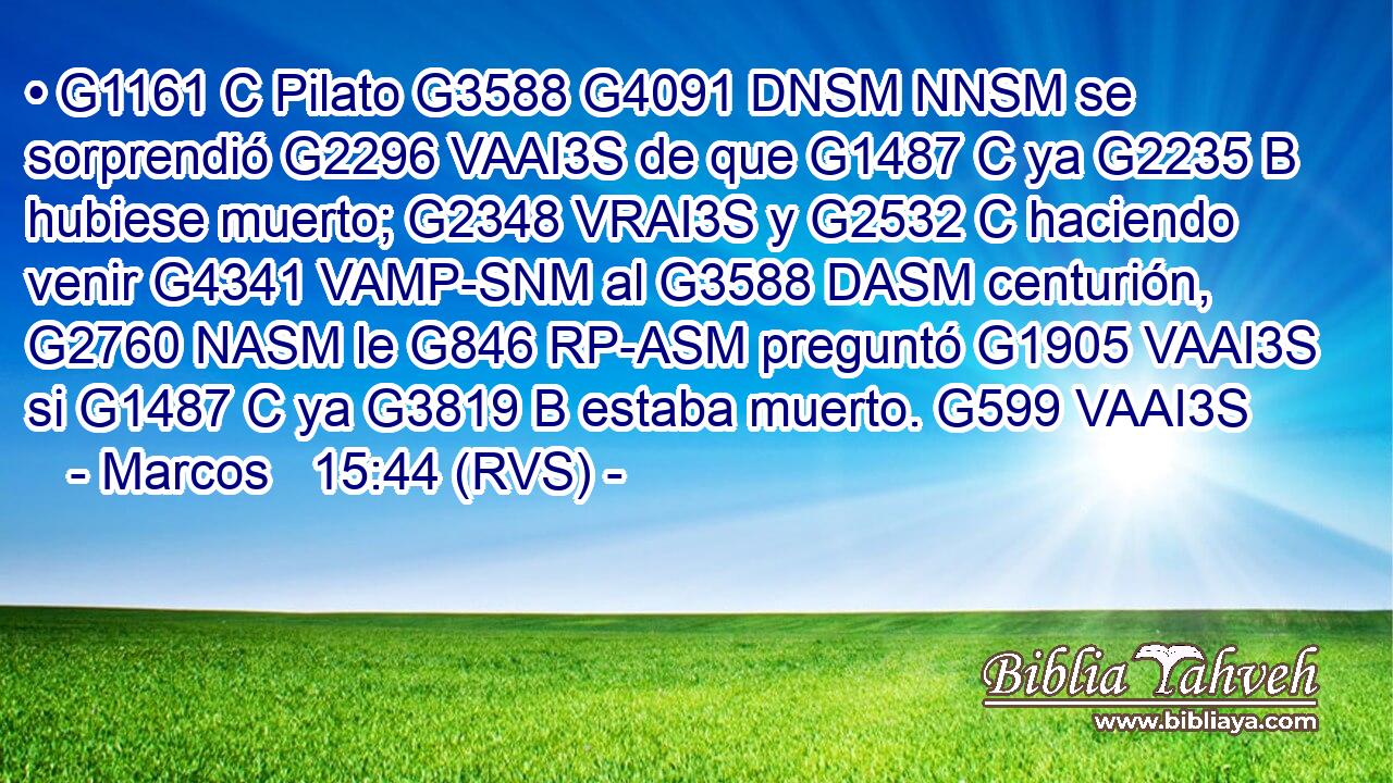 • G1161 C Pilato G3588 G4091 DNSM NNSM se sorprendió G2296 VAAI3S de que G1487 C ya G2235 B hubiese muerto; G2348 VRAI3S y G2532 C haciendo venir G4341 VAMP-SNM al G3588 DASM centurión, G2760 NASM le G846 RP-ASM preguntó G1905 VAAI3S si G1487 C ya G3819 B estaba muerto. G599 VAAI3S 