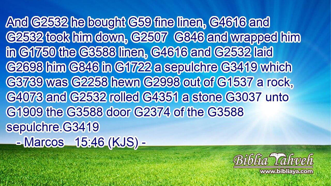 And G2532 he bought G59 fine linen, G4616 and G2532 took him down, G2507  G846 and wrapped him in G1750 the G3588 linen, G4616 and G2532 laid G2698 him G846 in G1722 a sepulchre G3419 which G3739 was G2258 hewn G2998 out of G1537 a rock, G4073 and G2532 rolled G4351 a stone G3037 unto G1909 the G3588 door G2374 of the G3588 sepulchre.G3419