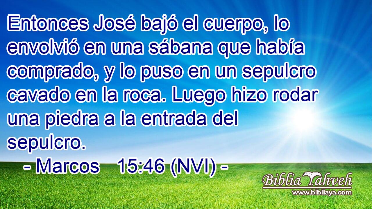  Entonces José bajó el cuerpo, lo envolvió en una sábana que había comprado, y lo puso en un sepulcro cavado en la roca. Luego hizo rodar una piedra a la entrada del sepulcro. 