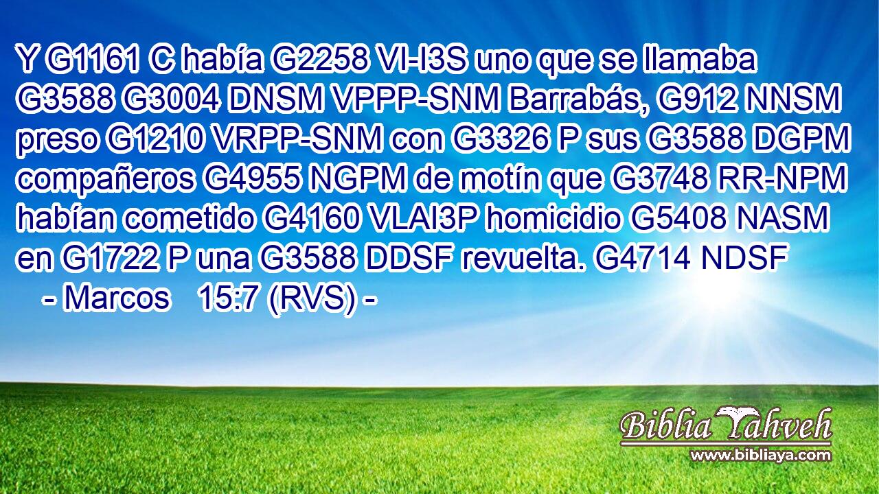 Y G1161 C había G2258 VI-I3S uno que se llamaba G3588 G3004 DNSM VPPP-SNM Barrabás, G912 NNSM preso G1210 VRPP-SNM con G3326 P sus G3588 DGPM compañeros G4955 NGPM de motín que G3748 RR-NPM habían cometido G4160 VLAI3P homicidio G5408 NASM en G1722 P una G3588 DDSF revuelta. G4714 NDSF 