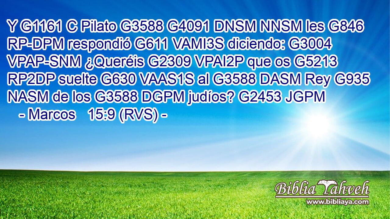 Y G1161 C Pilato G3588 G4091 DNSM NNSM les G846 RP-DPM respondió G611 VAMI3S diciendo: G3004 VPAP-SNM ¿Queréis G2309 VPAI2P que os G5213 RP2DP suelte G630 VAAS1S al G3588 DASM Rey G935 NASM de los G3588 DGPM judíos? G2453 JGPM 