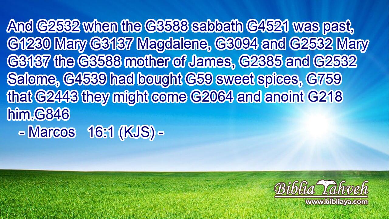 And G2532 when the G3588 sabbath G4521 was past, G1230 Mary G3137 Magdalene, G3094 and G2532 Mary G3137 the G3588 mother of James, G2385 and G2532 Salome, G4539 had bought G59 sweet spices, G759 that G2443 they might come G2064 and anoint G218 him.G846