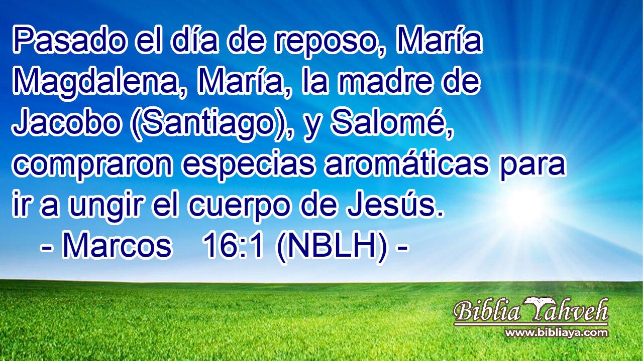  Pasado el día de reposo, María Magdalena, María, la madre de Jacobo (Santiago), y Salomé, compraron especias aromáticas para ir a ungir el cuerpo de Jesús. 