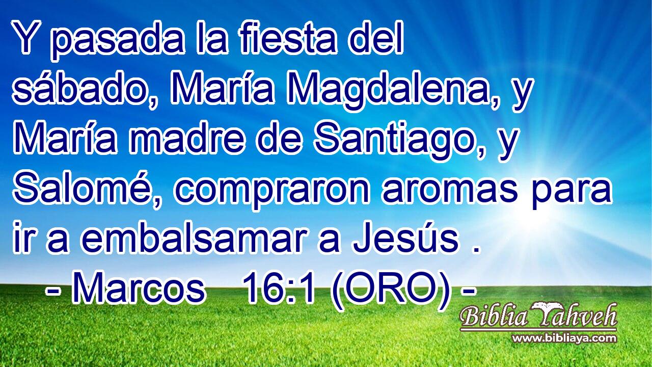  Y pasada la fiesta del sábado, María Magdalena, y María madre de Santiago, y Salomé, compraron aromas para ir a embalsamar a Jesús . 