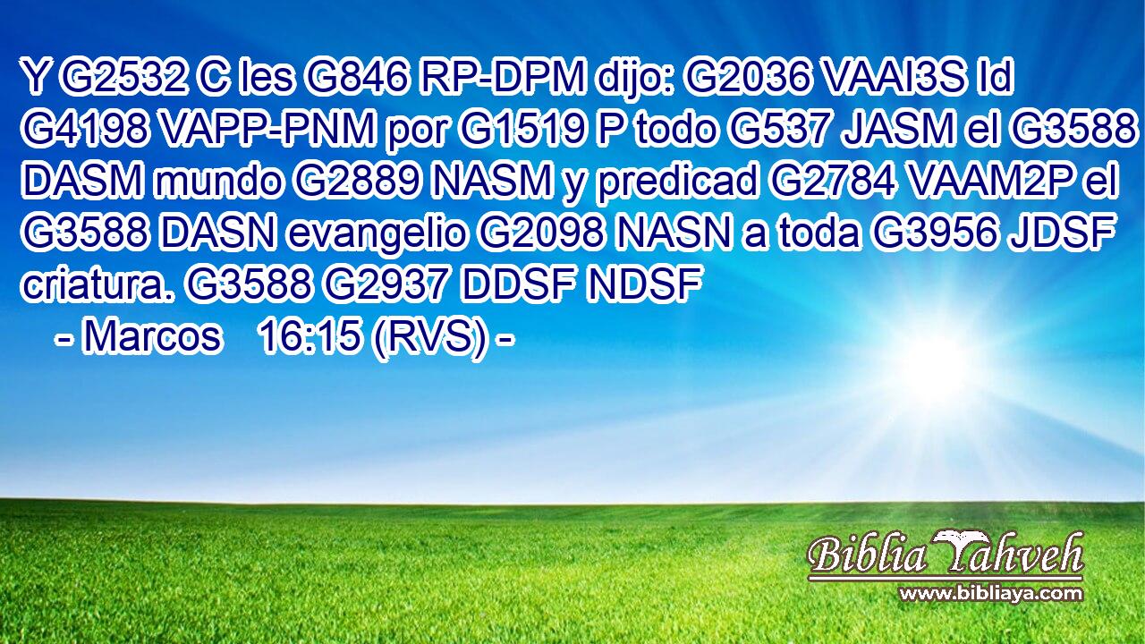 Y G2532 C les G846 RP-DPM dijo: G2036 VAAI3S Id G4198 VAPP-PNM por G1519 P todo G537 JASM el G3588 DASM mundo G2889 NASM y predicad G2784 VAAM2P el G3588 DASN evangelio G2098 NASN a toda G3956 JDSF criatura. G3588 G2937 DDSF NDSF 