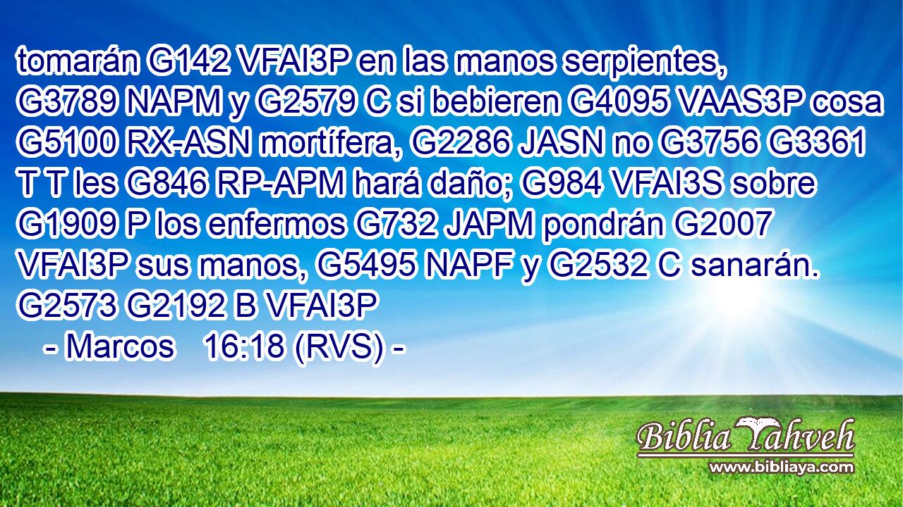 tomarán G142 VFAI3P en las manos serpientes, G3789 NAPM y G2579 C si bebieren G4095 VAAS3P cosa G5100 RX-ASN mortífera, G2286 JASN no G3756 G3361 T T les G846 RP-APM hará daño; G984 VFAI3S sobre G1909 P los enfermos G732 JAPM pondrán G2007 VFAI3P sus manos, G5495 NAPF y G2532 C sanarán. G2573 G2192 B VFAI3P 