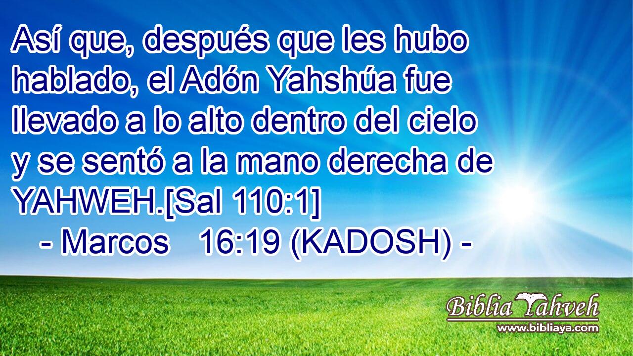  Así que, después que les hubo hablado, el Adón Yahshúa fue llevado a lo alto dentro del cielo y se sentó a la mano derecha de YAHWEH.[Sal 110:1] 
