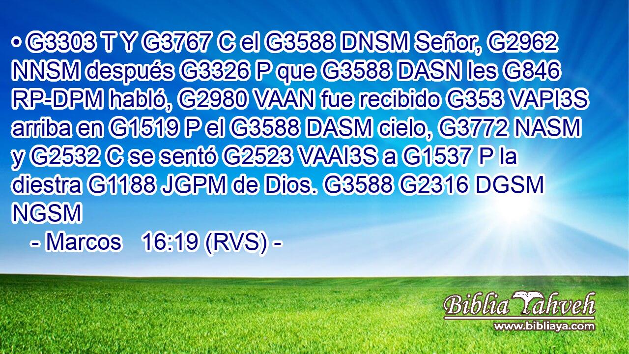 • G3303 T Y G3767 C el G3588 DNSM Señor, G2962 NNSM después G3326 P que G3588 DASN les G846 RP-DPM habló, G2980 VAAN fue recibido G353 VAPI3S arriba en G1519 P el G3588 DASM cielo, G3772 NASM y G2532 C se sentó G2523 VAAI3S a G1537 P la diestra G1188 JGPM de Dios. G3588 G2316 DGSM NGSM 
