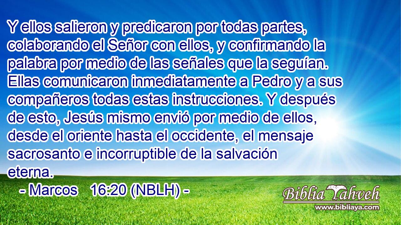  Y ellos salieron y predicaron por todas partes, colaborando el Señor con ellos, y confirmando la palabra por medio de las señales que la seguían. Ellas comunicaron inmediatamente a Pedro y a sus compañeros todas estas instrucciones. Y después de esto, Jesús mismo envió por medio de ellos, desde el oriente hasta el occidente, el mensaje sacrosanto e incorruptible de la salvación eterna. 