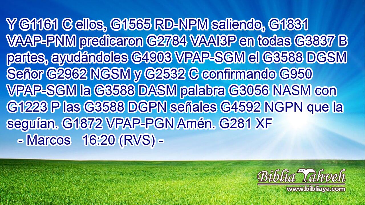 Y G1161 C ellos, G1565 RD-NPM saliendo, G1831 VAAP-PNM predicaron G2784 VAAI3P en todas G3837 B partes, ayudándoles G4903 VPAP-SGM el G3588 DGSM Señor G2962 NGSM y G2532 C confirmando G950 VPAP-SGM la G3588 DASM palabra G3056 NASM con G1223 P las G3588 DGPN señales G4592 NGPN que la seguían. G1872 VPAP-PGN Amén. G281 XF 