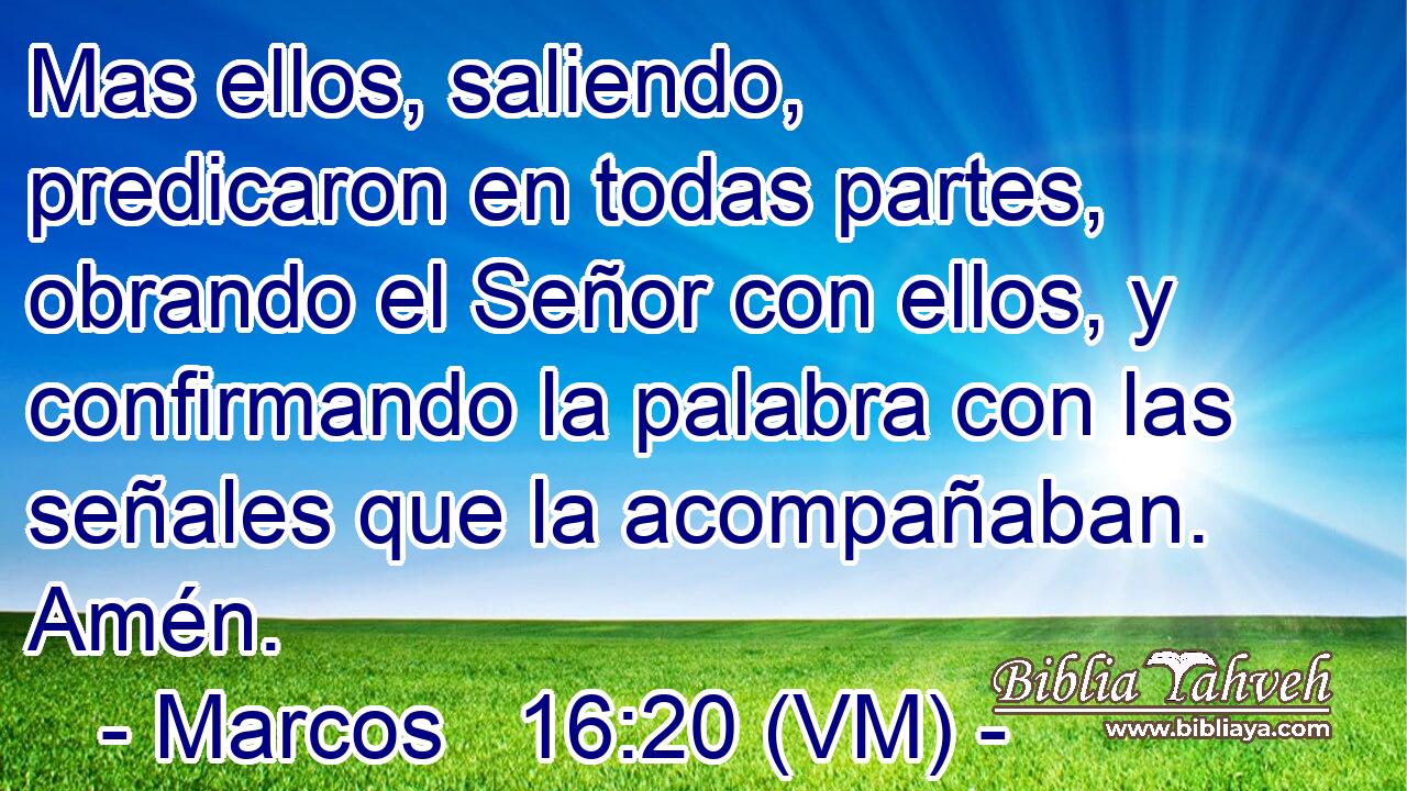 Mas ellos, saliendo, predicaron en todas partes, obrando el Señor con ellos, y confirmando la palabra con las señales que la acompañaban. Amén. 