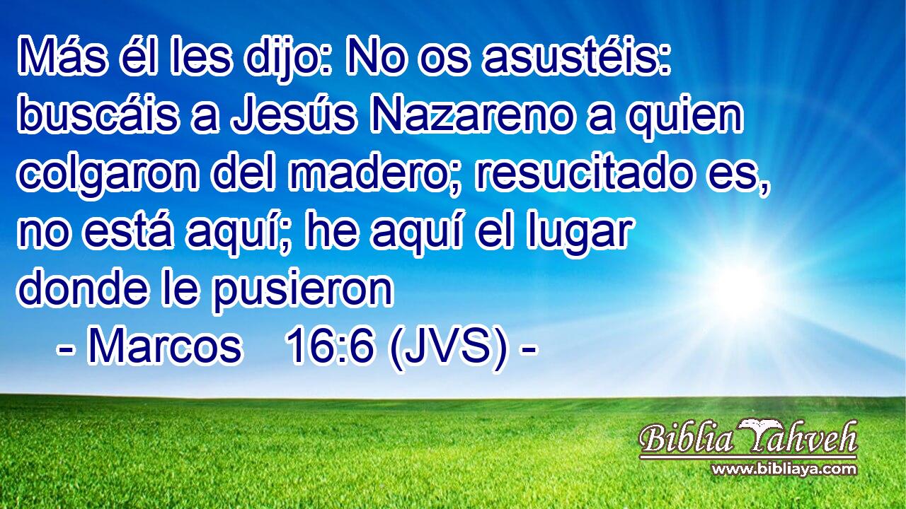 Más él les dijo: No os asustéis: buscáis a Jesús Nazareno a quien colgaron del madero; resucitado es, no está aquí; he aquí el lugar donde le pusieron