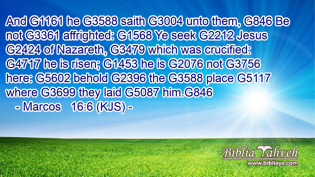 And G1161 he G3588 saith G3004 unto them, G846 Be not G3361 affrighted: G1568 Ye seek G2212 Jesus G2424 of Nazareth, G3479 which was crucified: G4717 he is risen; G1453 he is G2076 not G3756 here: G5602 behold G2396 the G3588 place G5117 where G3699 they laid G5087 him.G846