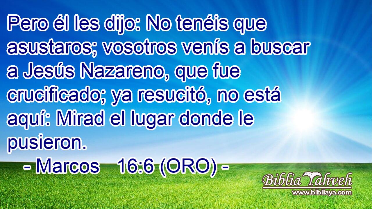  Pero él les dijo: No tenéis que asustaros; vosotros venís a buscar a Jesús Nazareno, que fue crucificado; ya resucitó, no está aquí: Mirad el lugar donde le pusieron. 