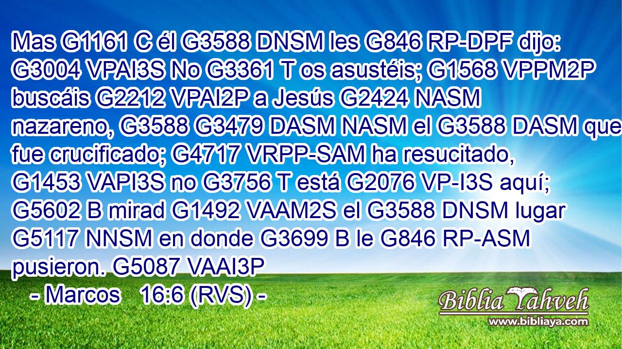 Mas G1161 C él G3588 DNSM les G846 RP-DPF dijo: G3004 VPAI3S No G3361 T os asustéis; G1568 VPPM2P buscáis G2212 VPAI2P a Jesús G2424 NASM nazareno, G3588 G3479 DASM NASM el G3588 DASM que fue crucificado; G4717 VRPP-SAM ha resucitado, G1453 VAPI3S no G3756 T está G2076 VP-I3S aquí; G5602 B mirad G1492 VAAM2S el G3588 DNSM lugar G5117 NNSM en donde G3699 B le G846 RP-ASM pusieron. G5087 VAAI3P 