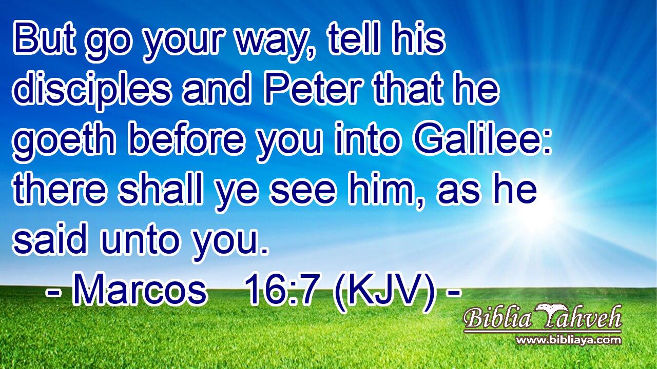 But go your way, tell his disciples and Peter that he goeth before you into Galilee: there shall ye see him, as he said unto you.