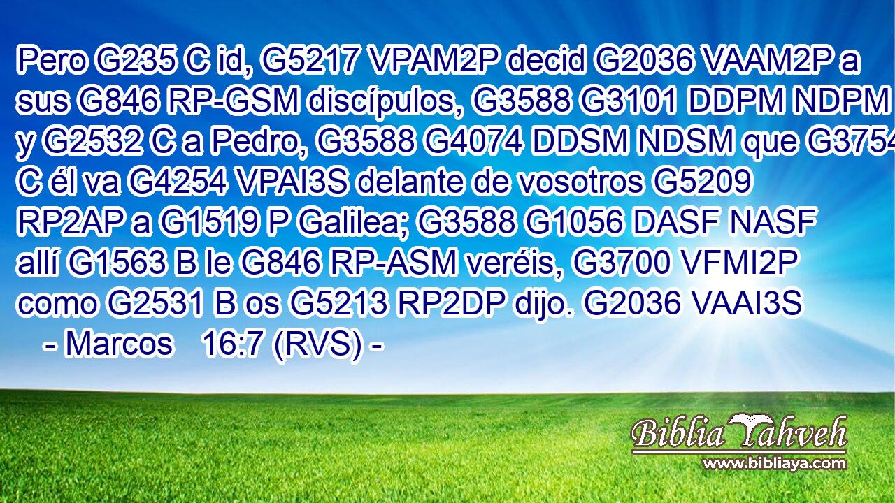 Pero G235 C id, G5217 VPAM2P decid G2036 VAAM2P a sus G846 RP-GSM discípulos, G3588 G3101 DDPM NDPM y G2532 C a Pedro, G3588 G4074 DDSM NDSM que G3754 C él va G4254 VPAI3S delante de vosotros G5209 RP2AP a G1519 P Galilea; G3588 G1056 DASF NASF allí G1563 B le G846 RP-ASM veréis, G3700 VFMI2P como G2531 B os G5213 RP2DP dijo. G2036 VAAI3S 