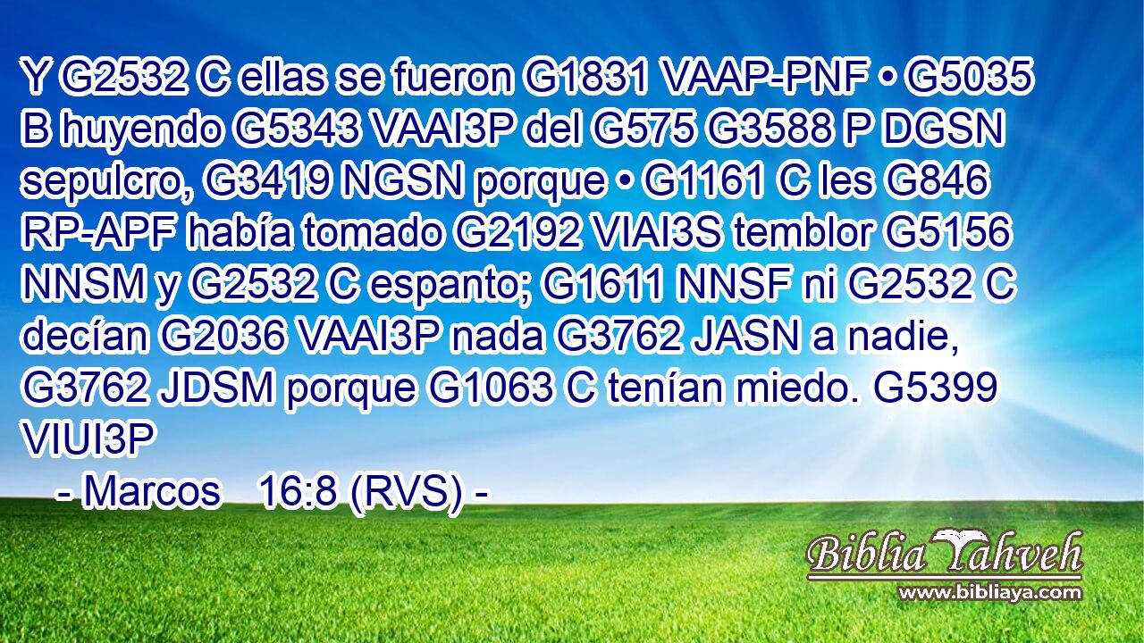 Y G2532 C ellas se fueron G1831 VAAP-PNF • G5035 B huyendo G5343 VAAI3P del G575 G3588 P DGSN sepulcro, G3419 NGSN porque • G1161 C les G846 RP-APF había tomado G2192 VIAI3S temblor G5156 NNSM y G2532 C espanto; G1611 NNSF ni G2532 C decían G2036 VAAI3P nada G3762 JASN a nadie, G3762 JDSM porque G1063 C tenían miedo. G5399 VIUI3P 