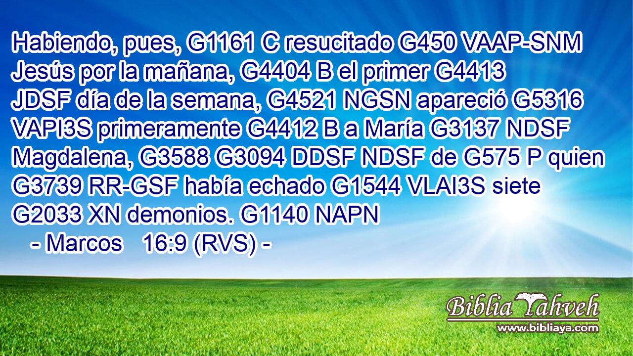 Habiendo, pues, G1161 C resucitado G450 VAAP-SNM Jesús por la mañana, G4404 B el primer G4413 JDSF día de la semana, G4521 NGSN apareció G5316 VAPI3S primeramente G4412 B a María G3137 NDSF Magdalena, G3588 G3094 DDSF NDSF de G575 P quien G3739 RR-GSF había echado G1544 VLAI3S siete G2033 XN demonios. G1140 NAPN 