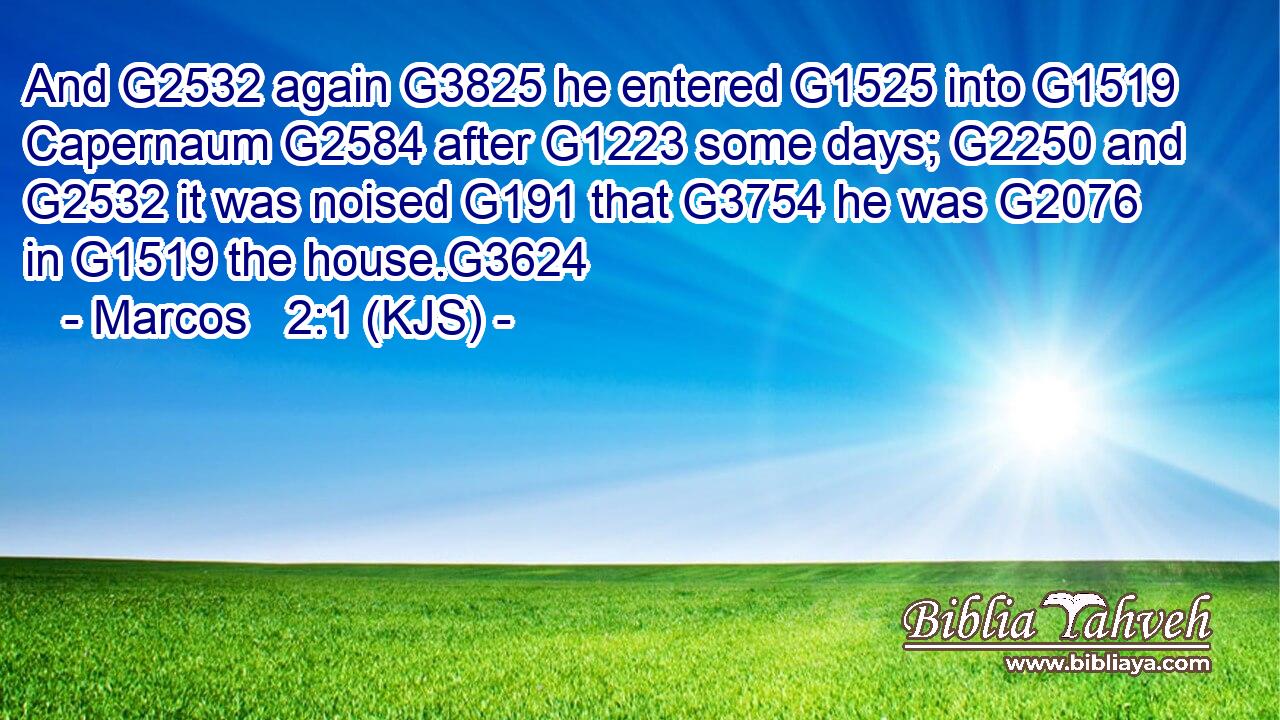 And G2532 again G3825 he entered G1525 into G1519 Capernaum G2584 after G1223 some days; G2250 and G2532 it was noised G191 that G3754 he was G2076 in G1519 the house.G3624
