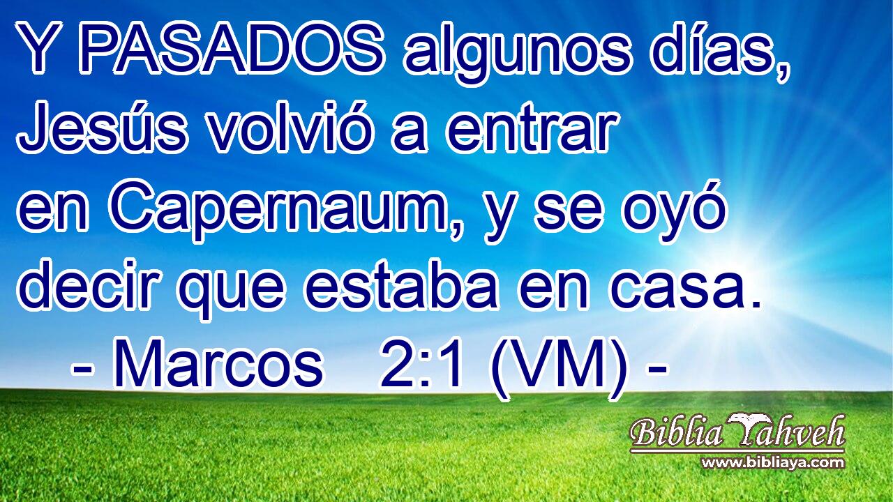  Y PASADOS algunos días, Jesús volvió a entrar en Capernaum, y se oyó decir que estaba en casa. 