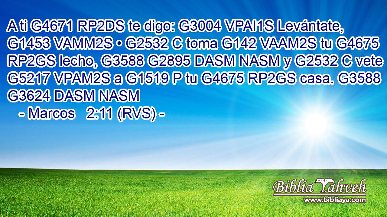 A ti G4671 RP2DS te digo: G3004 VPAI1S Levántate, G1453 VAMM2S • G2532 C toma G142 VAAM2S tu G4675 RP2GS lecho, G3588 G2895 DASM NASM y G2532 C vete G5217 VPAM2S a G1519 P tu G4675 RP2GS casa. G3588 G3624 DASM NASM 