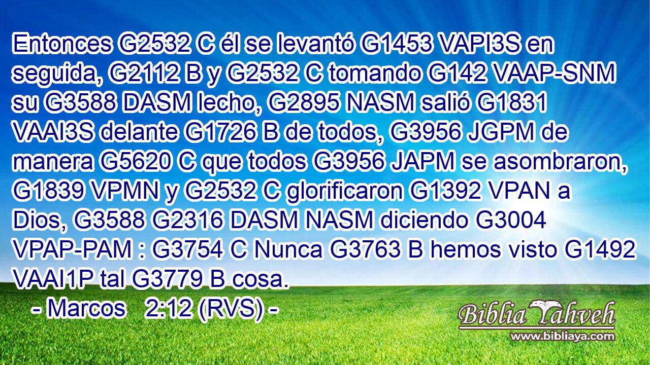 Entonces G2532 C él se levantó G1453 VAPI3S en seguida, G2112 B y G2532 C tomando G142 VAAP-SNM su G3588 DASM lecho, G2895 NASM salió G1831 VAAI3S delante G1726 B de todos, G3956 JGPM de manera G5620 C que todos G3956 JAPM se asombraron, G1839 VPMN y G2532 C glorificaron G1392 VPAN a Dios, G3588 G2316 DASM NASM diciendo G3004 VPAP-PAM : G3754 C Nunca G3763 B hemos visto G1492 VAAI1P tal G3779 B cosa. 